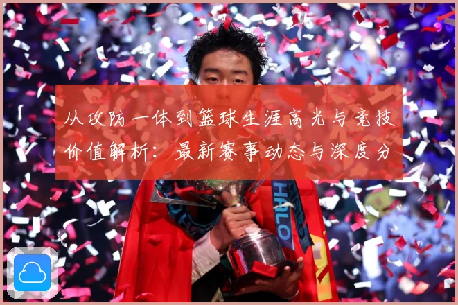 从攻防一体到篮球生涯高光与竞技价值解析：最新赛事动态与深度分析
