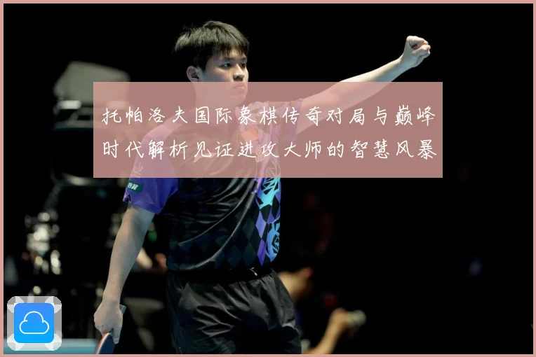 托帕洛夫国际象棋传奇对局与巅峰时代解析见证进攻大师的智慧风暴与荣耀历程：最新赛事动态与深度分析