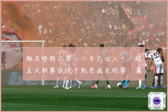 维尼修斯二零二六年已攻入十六球五大联赛仅次于凯恩成长观察：最新赛事动态与深度分析