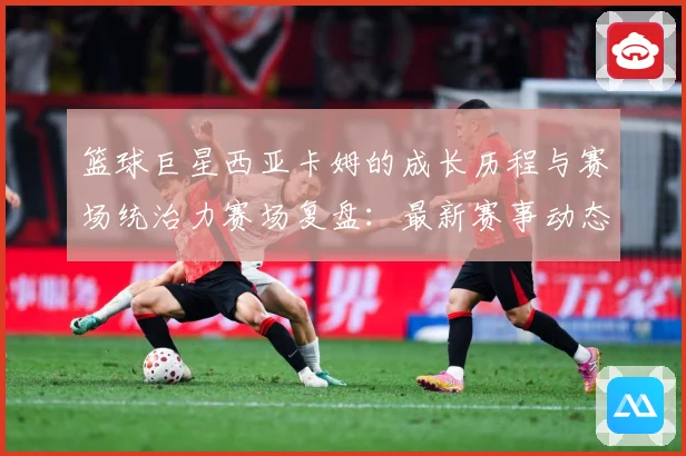 篮球巨星西亚卡姆的成长历程与赛场统治力赛场复盘：最新赛事动态与深度分析