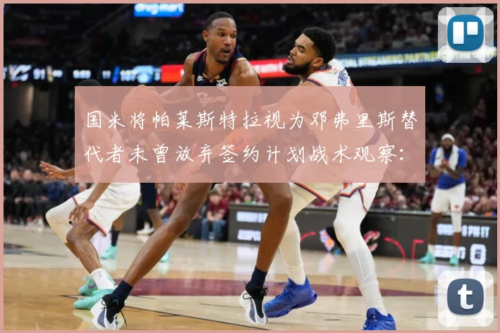 国米将帕莱斯特拉视为邓弗里斯替代者未曾放弃签约计划战术观察：最新赛事动态与深度分析