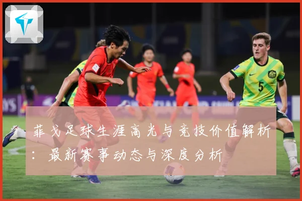 菲戈足球生涯高光与竞技价值解析：最新赛事动态与深度分析