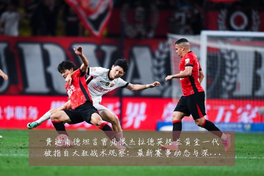费迪南德坦言曾痛恨杰拉德英格兰黄金一代被指自大狂战术观察:最新赛事动态与深度分析