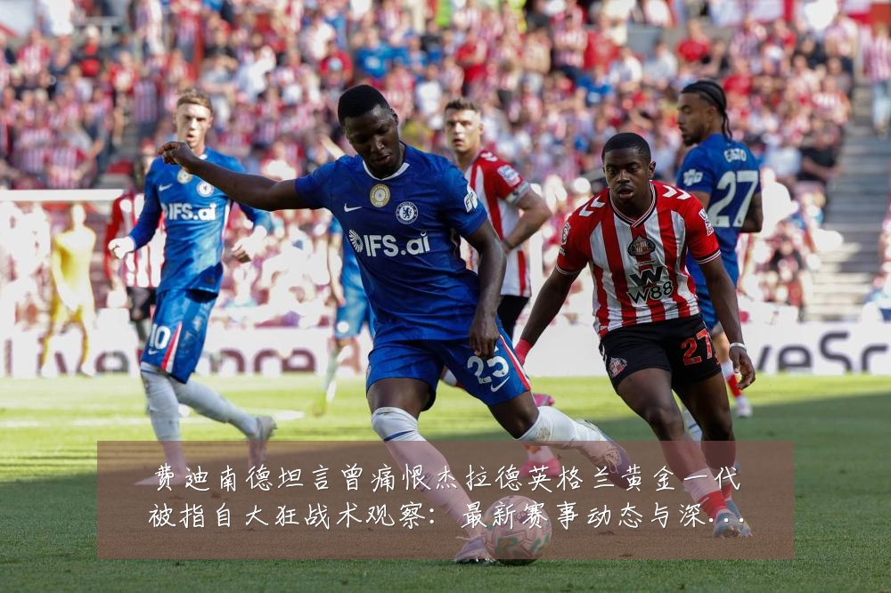 费迪南德坦言曾痛恨杰拉德英格兰黄金一代被指自大狂战术观察：最新赛事动态与深度分析