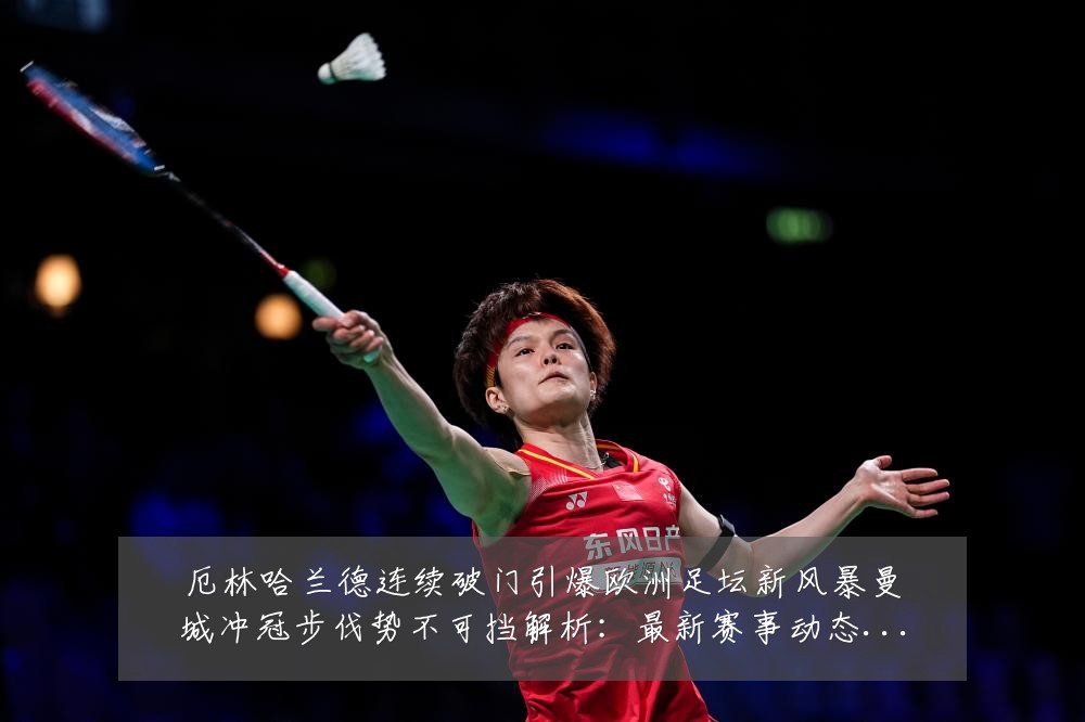 厄林哈兰德连续破门引爆欧洲足坛新风暴曼城冲冠步伐势不可挡解析:最新赛事动态与深度分析