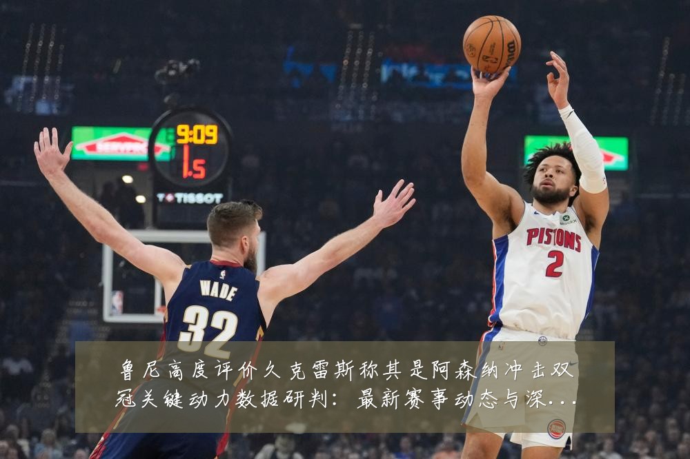 鲁尼高度评价久克雷斯称其是阿森纳冲击双冠关键动力数据研判:最新赛事动态与深度分析